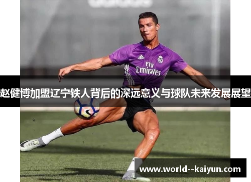 赵健博加盟辽宁铁人背后的深远意义与球队未来发展展望 赵健博加盟辽宁铁人背后的深远意义与球队未来发展展望