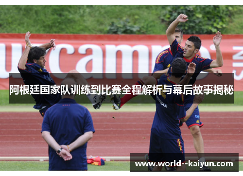 阿根廷国家队训练到比赛全程解析与幕后故事揭秘